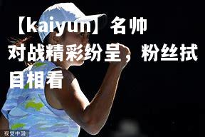 【kaiyun】名帅对战精彩纷呈，粉丝拭目相看  第1张