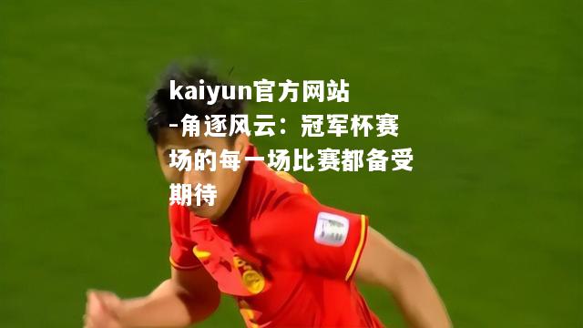 kaiyun官方网站-角逐风云：冠军杯赛场的每一场比赛都备受期待  第2张