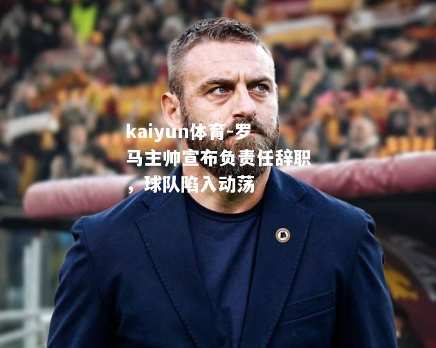 kaiyun体育-罗马主帅宣布负责任辞职，球队陷入动荡  第2张