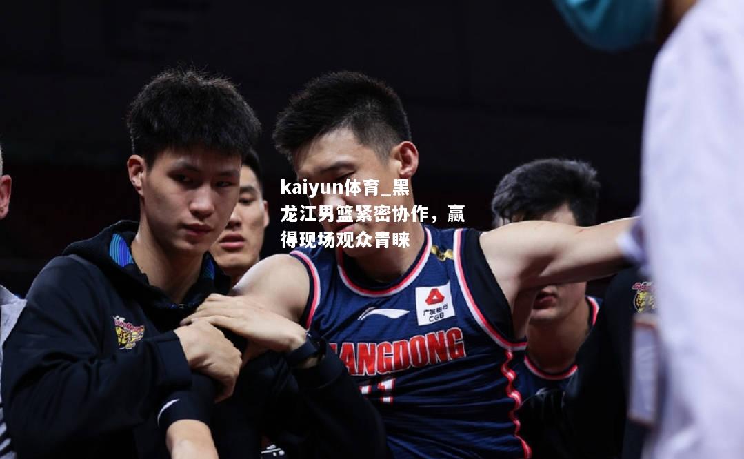 kaiyun体育_黑龙江男篮紧密协作，赢得现场观众青睐  第1张