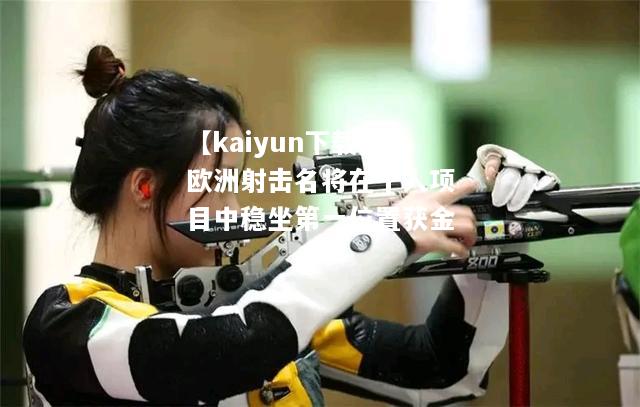 【kaiyun下载】欧洲射击名将在个人项目中稳坐第一位置获金  第2张